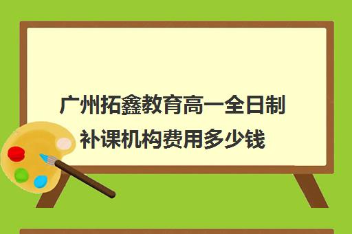 广州拓鑫教育高一全日制补课机构费用多少钱(广州补课一对一费用)