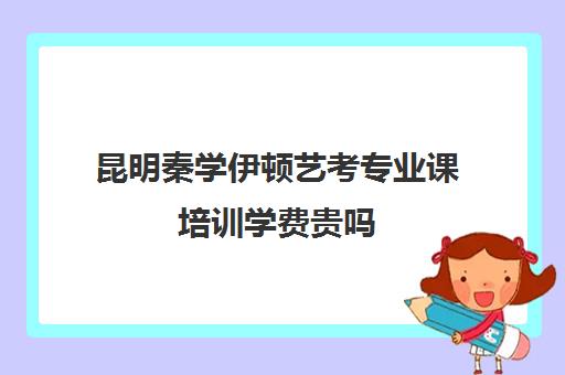 昆明秦学伊顿艺考专业课培训学费贵吗(昆明艺考培训机构有哪些)