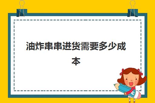 油炸串串进货需要多少成本(开个炸串店的前期准备)