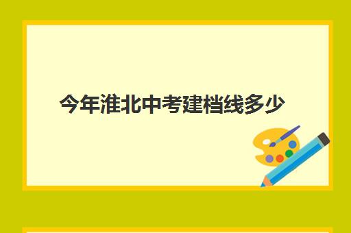 今年淮北中考建档线多少(河南中考建档线是多少)