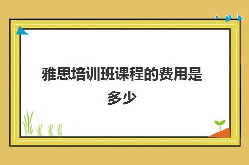 雅思培训班课程费用是多少(学雅思费用一般为多少呢)