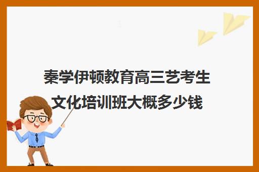 秦学伊顿教育高三艺考生文化培训班大概多少钱(高三艺考集训费用多少)