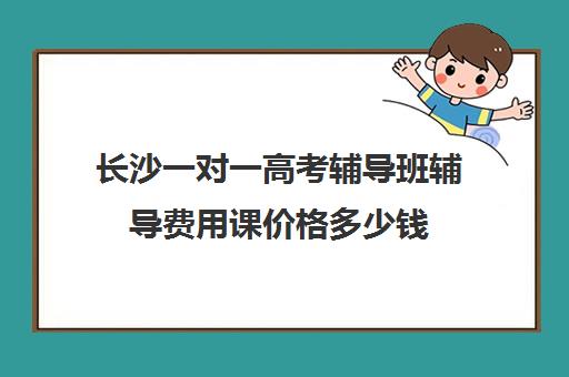 长沙一对一高考辅导班辅导费用课价格多少钱(一对一辅导收费)