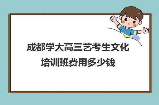 成都学大高三艺考生文化培训班费用多少钱(成都十大艺考培训学校)