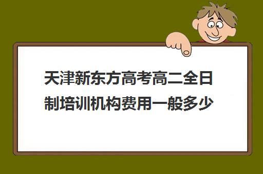 天津新东方高考高二全日制培训机构费用一般多少钱(考研培训机构哪家好)