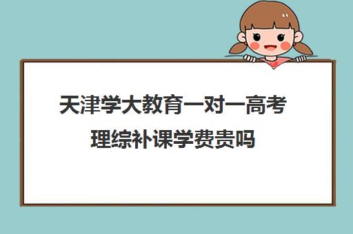 天津学大教育一对一高考理综补课学费贵吗(天津学大教育口碑怎么样)