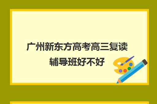 广州新东方高考高三复读辅导班好不好(高三复读机构哪儿最好)