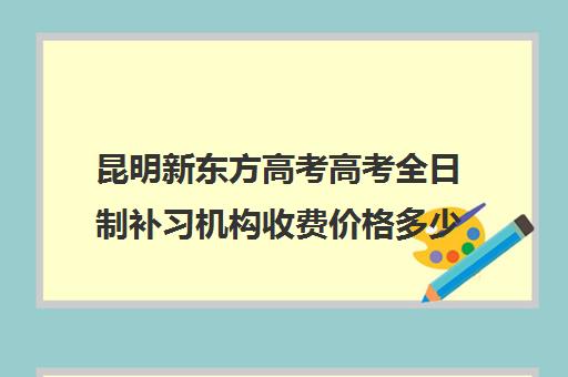 昆明新东方高考高考全日制补习机构收费价格多少钱