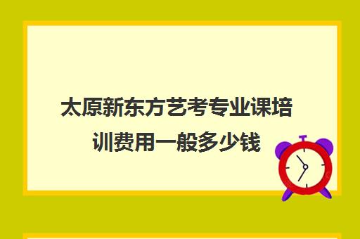 太原新东方艺考专业课培训费用一般多少钱(新东方艺考文化课学费多少)