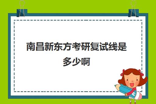 南昌新东方考研复试线是多少啊(新东方考研全程班不靠谱)