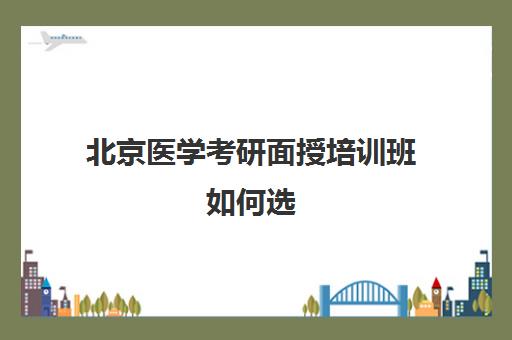 北京医学考研面授培训班如何选(医学考研培训班哪个比较好)