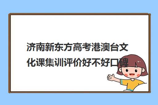 济南新东方高考港澳台文化课集训评价好不好口碑如何(新东方艺考文化课全日制辅导)