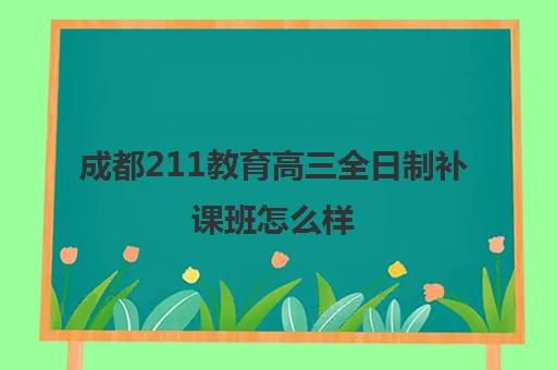 成都211教育高三全日制补课班怎么样(成都高三全日制培训机构排名)