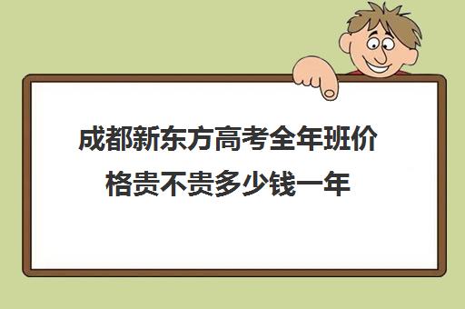 成都新东方高考全年班价格贵不贵多少钱一年(新东方成都)