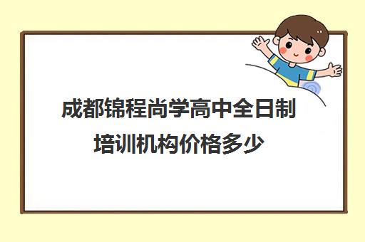 成都锦程尚学高中全日制培训机构价格多少(成都高三全日制培训机构排名)