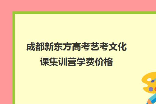 成都新东方高考艺考文化课集训营学费价格(成都最好艺考培训机构)