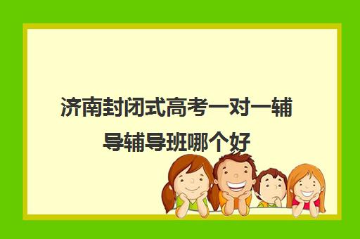 济南封闭式高考一对一辅导辅导班哪个好(济南高考冲刺班封闭式全日制)