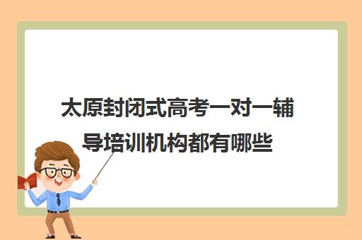 太原封闭式高考一对一辅导培训机构都有哪些(太原封闭式学校有哪些)