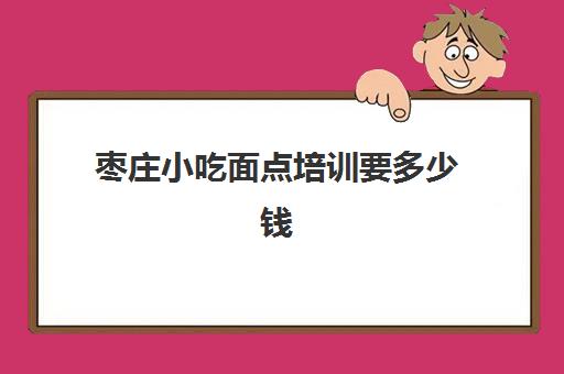 枣庄小吃面点培训要多少钱(免费学面点培训学校)