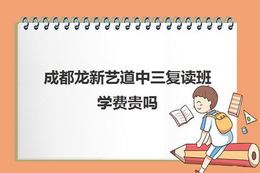 成都龙新艺道中三复读班学费贵吗(成都美术艺考培训机构排行榜前十)