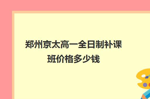 郑州京太高一全日制补课班价格多少钱(郑州比较好的高三培训学校)