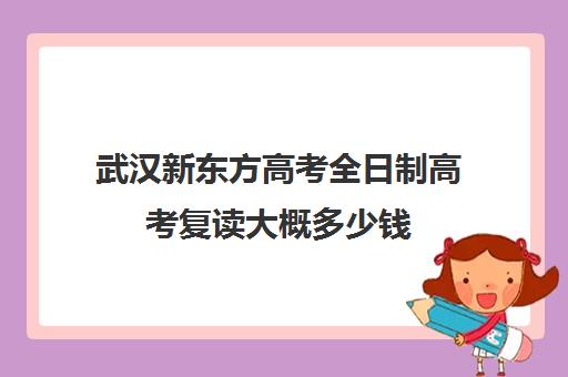 武汉新东方高考全日制高考复读大概多少钱(北京新东方全日制复读学校)