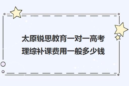 太原锐思教育一对一高考理综补课费用一般多少钱(高考一对一辅导多少钱一小时)