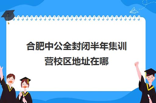 合肥中公全封闭半年集训营校区地址在哪（合肥考公务员培训机构哪个好）