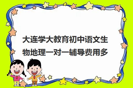 大连学大教育初中语文生物地理一对一辅导费用多少钱(初中语文一对一辅导价格)