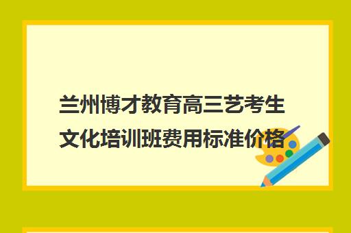 兰州博才教育高三艺考生文化培训班费用标准价格表(兰州艺术生文化课集训学校哪个好)