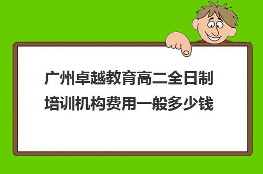 广州卓越教育高二全日制培训机构费用一般多少钱(有没有全日制学英语机构)