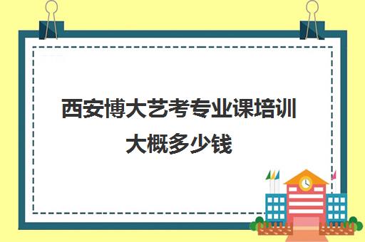 西安博大艺考专业课培训大概多少钱(西安艺考文化课在哪学好)