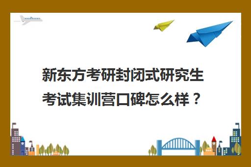 新东方考研封闭式研究生考试集训营口碑怎么样？（新东方考研全程班怎么样）