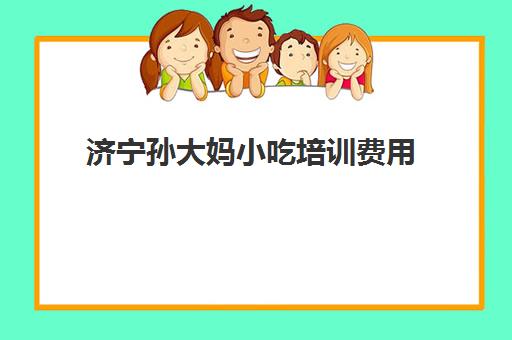 济宁孙大妈小吃培训费用(孙大妈小吃培训学校具体地址)