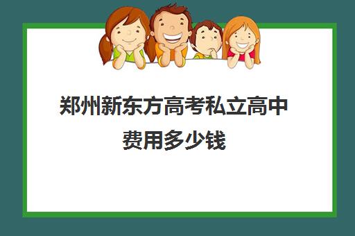 郑州新东方高考私立高中费用多少钱(私立高中一年多少钱)