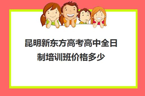 昆明新东方高考高中全日制培训班价格多少(昆明高考补课机构排名)