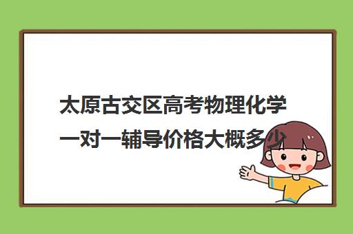 太原古交区高考物理化学一对一辅导价格大概多少钱(太原市高三培训机构排名榜)