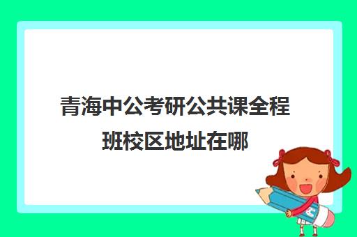 青海中公考研公共课全程班校区地址在哪（中公教育陕西分校官网）