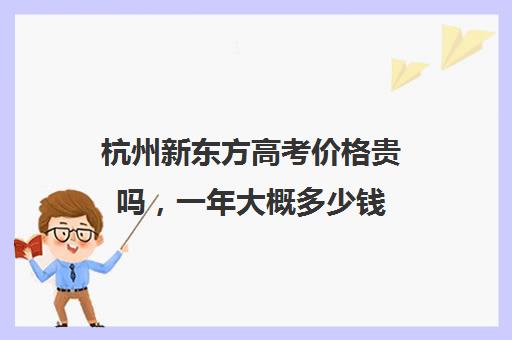 杭州新东方高考价格贵吗，一年大概多少钱(杭州新东方教育机构官网)