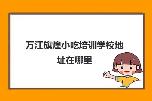 万江旗煌小吃培训学校地址在哪里(煌旗小吃有什么品牌)