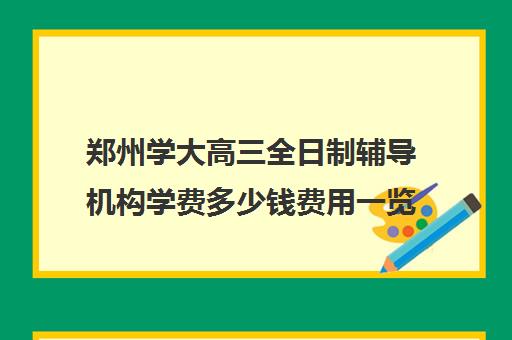 郑州学大高三全日制辅导机构学费多少钱费用一览表(高三全日制学校及费用)