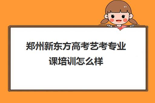 郑州新东方高考艺考专业课培训怎么样(河南最好的艺考培训学校)