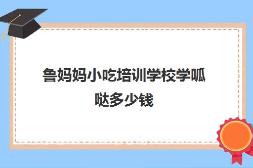 鲁妈妈小吃培训学校学呱哒多少钱(小吃培训学校哪里比较好)