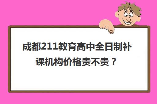 成都211教育高中全日制补课机构价格贵不贵？多少钱一年(成都高三全日制培训机构排