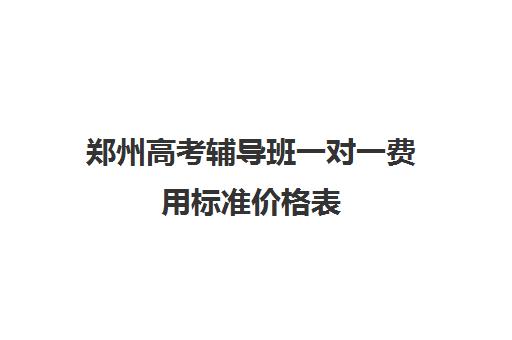 郑州高考辅导班一对一费用标准价格表(郑州一对一辅导收费标准)