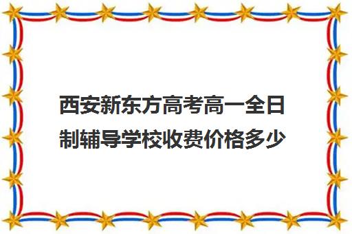 西安新东方高考高一全日制辅导学校收费价格多少钱(西安新东方哪个校区好)