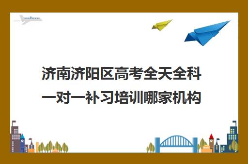 济南济阳区高考全天全科一对一补习培训哪家机构好