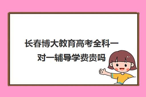 长春博大教育高考全科一对一辅导学费贵吗（掌门一对一收费标准）