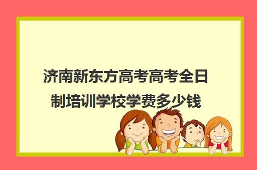 济南新东方高考高考全日制培训学校学费多少钱(济南新东方春季高考培训班)