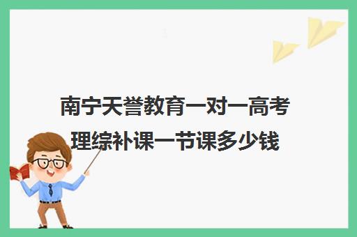 南宁天誉教育一对一高考理综补课一节课多少钱(高三辅导一对一多少钱)